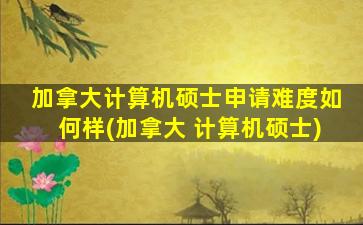 加拿大计算机硕士申请难度如何样(加拿大 计算机硕士)